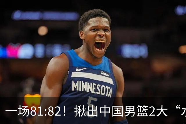 一场81:82！揪出中国男篮2大“水货” 表现拉胯 恐被郭士强弃用