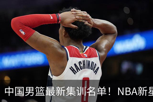 中国男篮最新集训名单！NBA新星领衔，MVP入选，胡徐赵周余全部无缘，林崴榜上无名！