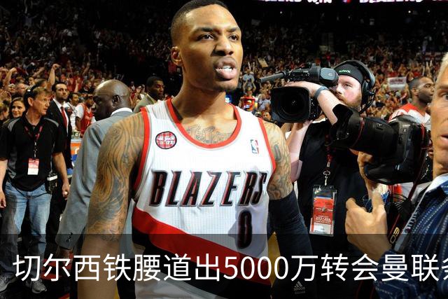 切尔西铁腰道出5000万转会曼联条件！埃德本周再次体检，原因曝光
