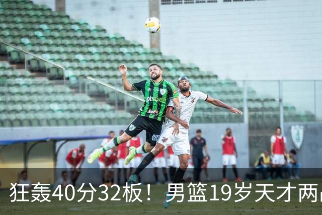 狂轰40分32板！男篮19岁天才两战杀疯了：下一个胡金秋就是他了？