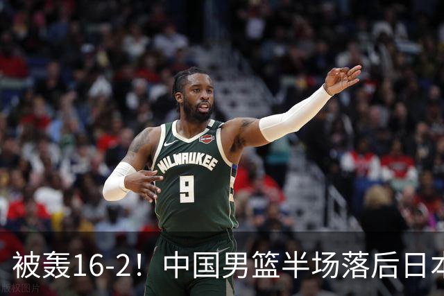 被轰16-2！中国男篮半场落后日本10分：贺希宁10分 杨瀚森5分2犯规