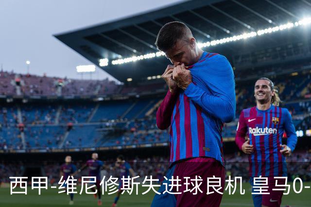 西甲-维尼修斯失进球良机 皇马0-0平落后巴萨5分
