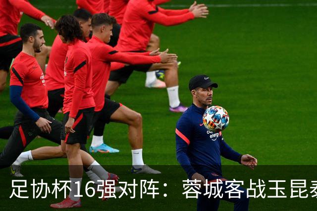 足协杯16强对阵：蓉城客战玉昆泰山战三镇 国安遭遇中乙队