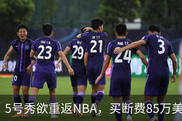 5号秀欲重返NBA，买断费85万美元！美媒喊话火箭在内3队低价淘宝